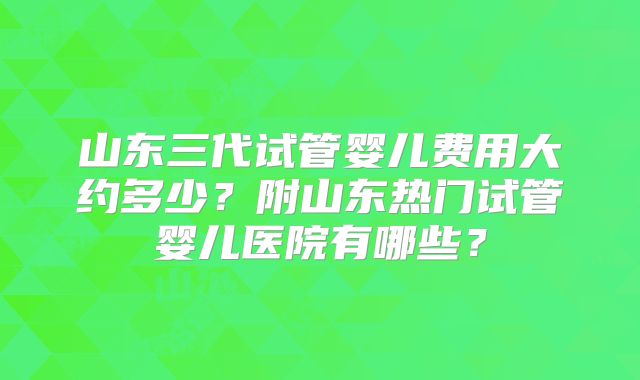 山东三代试管婴儿费用大约多少？附山东热门试管婴儿医院有哪些？