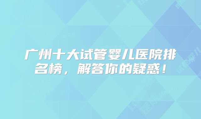 广州十大试管婴儿医院排名榜，解答你的疑惑！