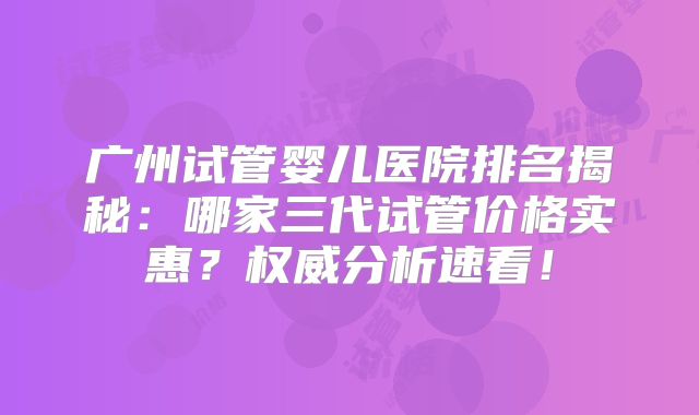 广州试管婴儿医院排名揭秘：哪家三代试管价格实惠？权威分析速看！