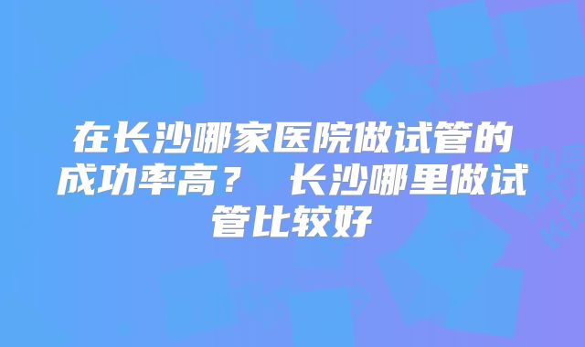 在长沙哪家医院做试管的成功率高? 长沙哪里做试管比较好