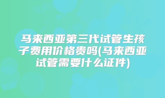 马来西亚第三代试管生孩子费用价格贵吗(马来西亚试管需要什么证件)