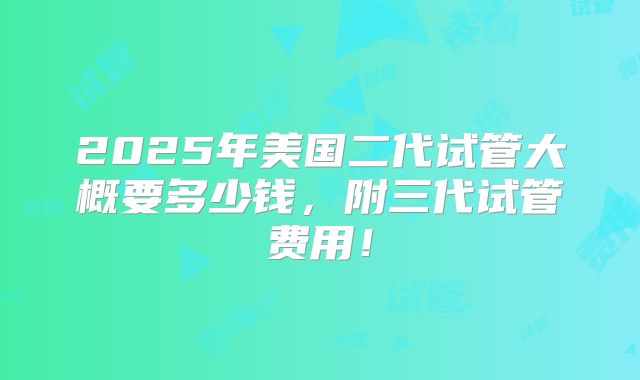 2025年美国二代试管大概要多少钱,附三代试管费用!