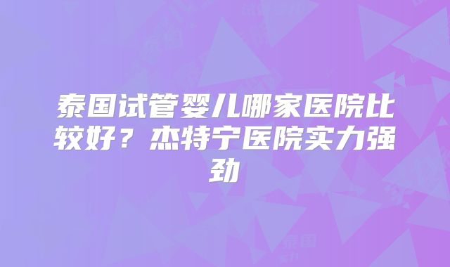 泰国试管婴儿哪家医院比较好？杰特宁医院实力强劲