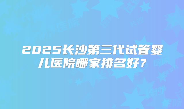 2025长沙第三代试管婴儿医院哪家排名好？