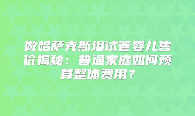 做哈萨克斯坦试管婴儿售价揭秘：普通家庭如何预算整体费用？