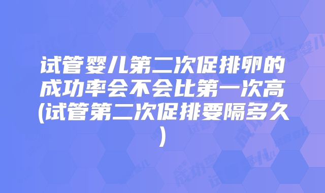 试管婴儿第二次促排卵的成功率会不会比第一次高(试管第二次促排要隔多久)