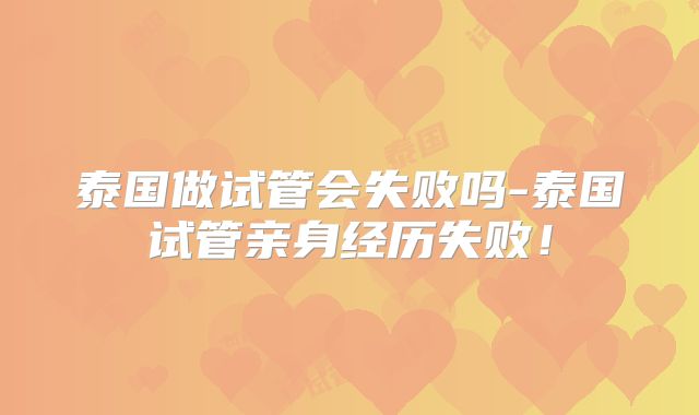 泰国做试管会失败吗-泰国试管亲身经历失败!