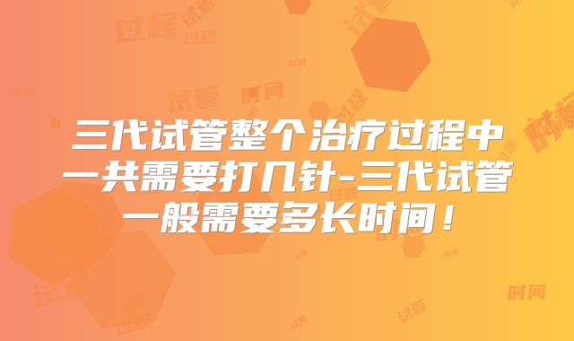 三代试管整个治疗过程中一共需要打几针-三代试管一般需要多长时间！