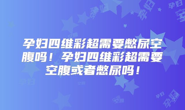 孕妇四维彩超需要憋尿空腹吗！孕妇四维彩超需要空腹或者憋尿吗！