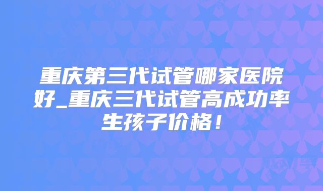 重庆第三代试管哪家医院好_重庆三代试管高成功率生孩子价格!