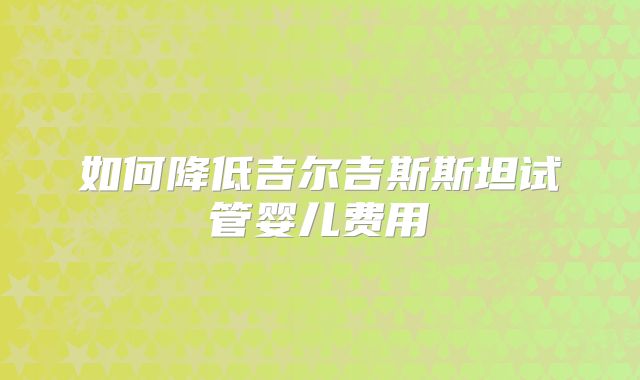 如何降低吉尔吉斯斯坦试管婴儿费用