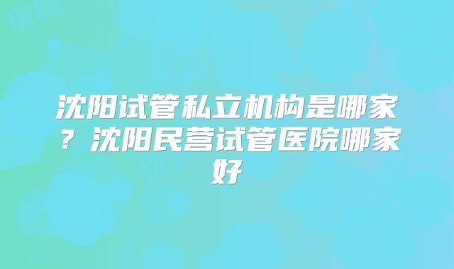 沈阳试管私立机构是哪家？沈阳民营试管医院哪家好