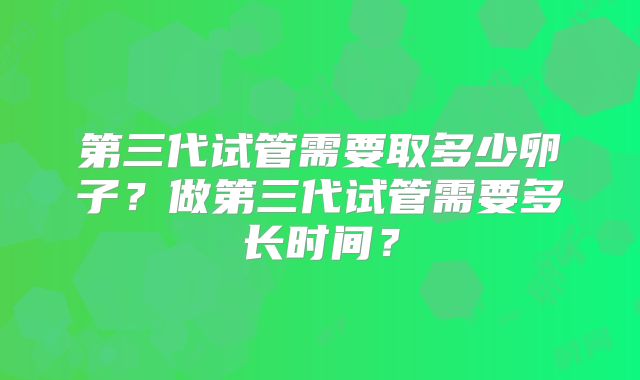 第三代试管需要取多少卵子?做第三代试管需要多长时间?