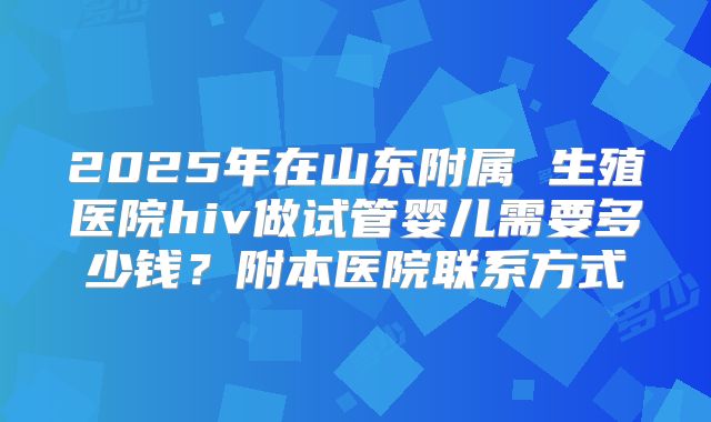 2025年在山东附属 生殖医院hiv做试管婴儿需要多少钱?附本医院联系方式