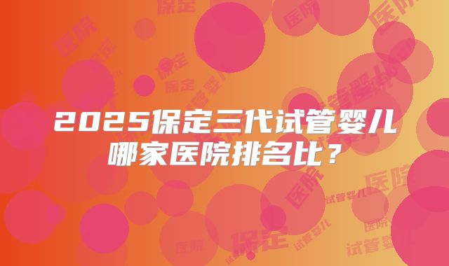 2025保定三代试管婴儿哪家医院排名比？