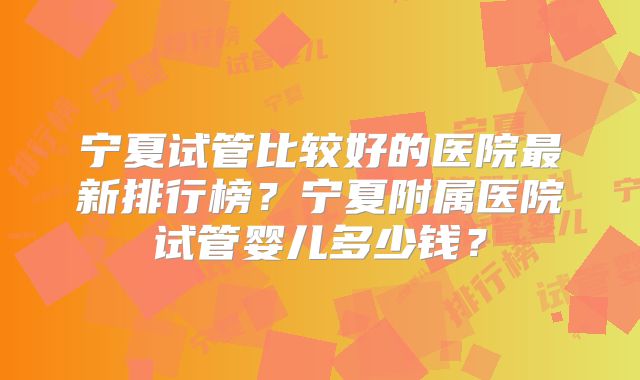 宁夏试管比较好的医院最新排行榜?宁夏附属医院试管婴儿多少钱?