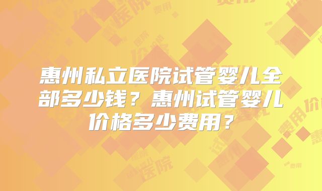 惠州私立医院试管婴儿全部多少钱?惠州试管婴儿价格多少费用?