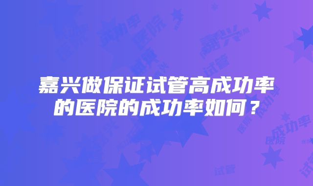 嘉兴做保证试管高成功率的医院的成功率如何?