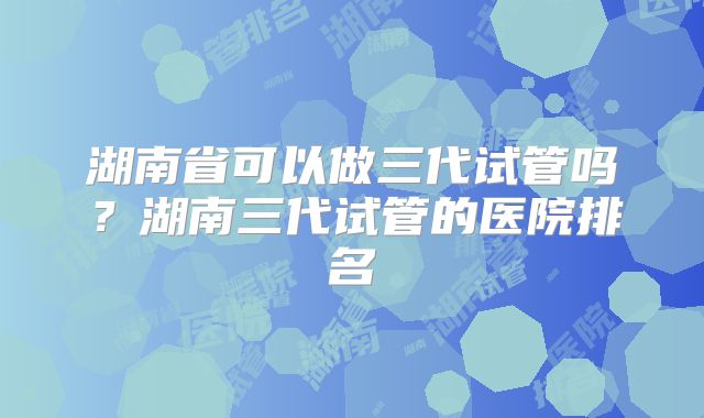 湖南省可以做三代试管吗?湖南三代试管的医院排名