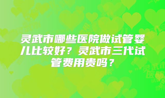 灵武市哪些医院做试管婴儿比较好？灵武市三代试管费用贵吗？