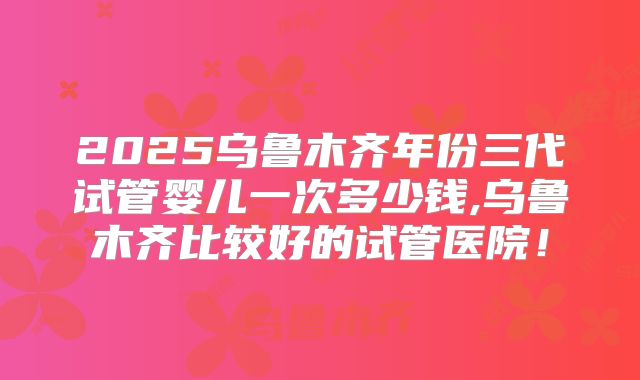 2025乌鲁木齐年份三代试管婴儿一次多少钱,乌鲁木齐比较好的试管医院！