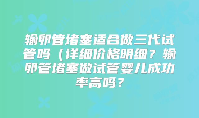 输卵管堵塞适合做三代试管吗（详细价格明细？输卵管堵塞做试管婴儿成功率高吗？