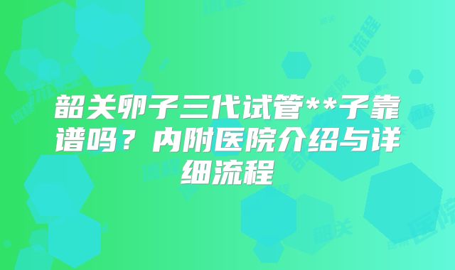 韶关卵子三代试管**子靠谱吗？内附医院介绍与详细流程