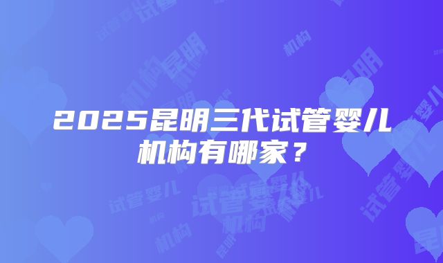 2025昆明三代试管婴儿机构有哪家？