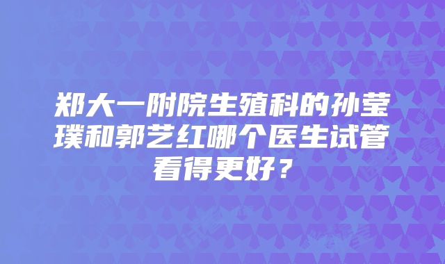 郑大一附院生殖科的孙莹璞和郭艺红哪个医生试管看得更好?