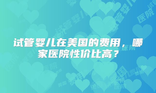 试管婴儿在美国的费用,哪家医院性价比高?