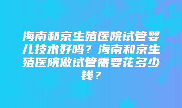 海南和京生殖医院试管婴儿技术好吗？海南和京生殖医院做试管需要花多少钱？