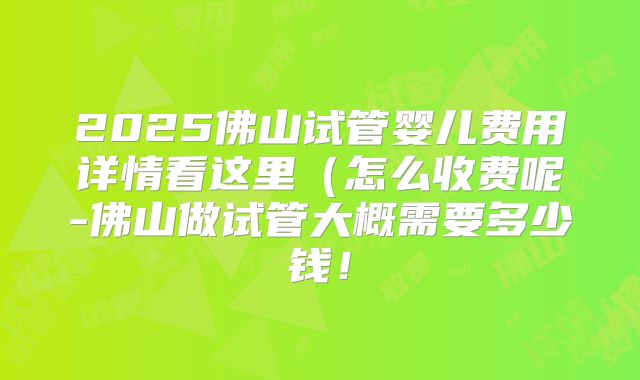 2025佛山试管婴儿费用详情看这里(怎么收费呢-佛山做试管大概需要多少钱!