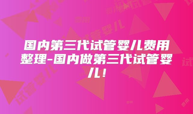 国内第三代试管婴儿费用整理-国内做第三代试管婴儿！