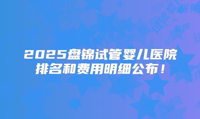 2025盘锦试管婴儿医院排名和费用明细公布!