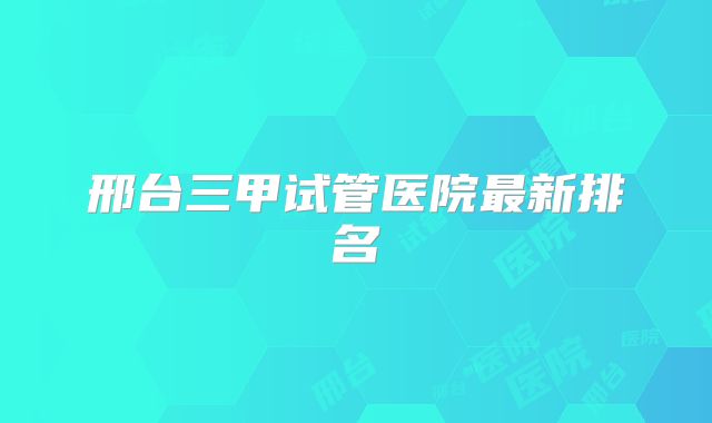 邢台三甲试管医院最新排名
