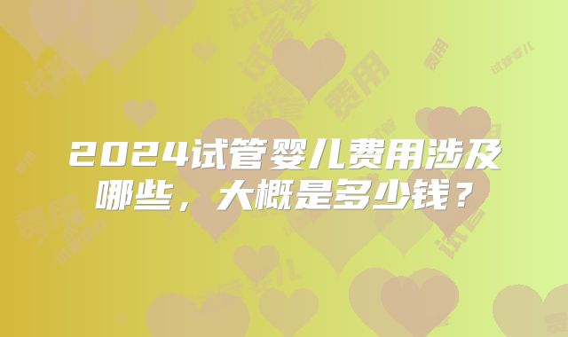 2024试管婴儿费用涉及哪些，大概是多少钱？