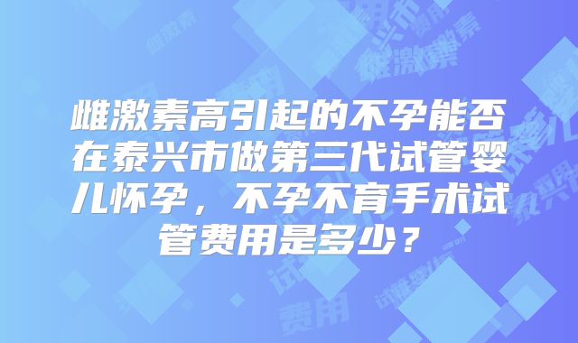雌激素高引起的不孕能否在泰兴市做第三代试管婴儿怀孕,不孕不育手术试管费用是多少?