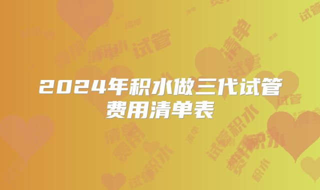 2024年积水做三代试管费用清单表