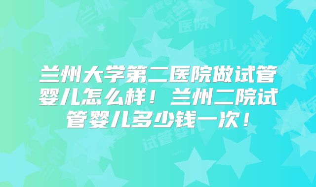 兰州大学第二医院做试管婴儿怎么样！兰州二院试管婴儿多少钱一次！