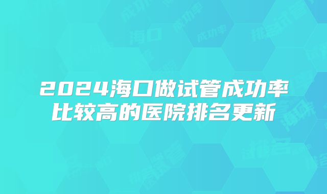 2024海口做试管成功率比较高的医院排名更新