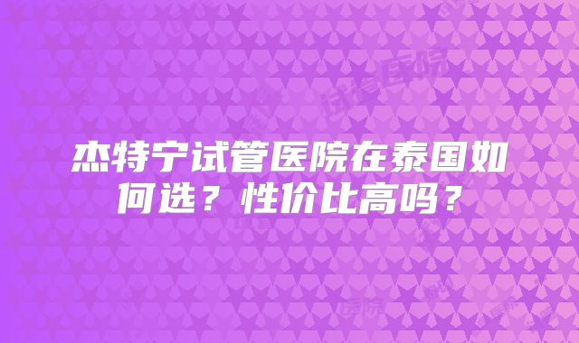 杰特宁试管医院在泰国如何选?性价比高吗?