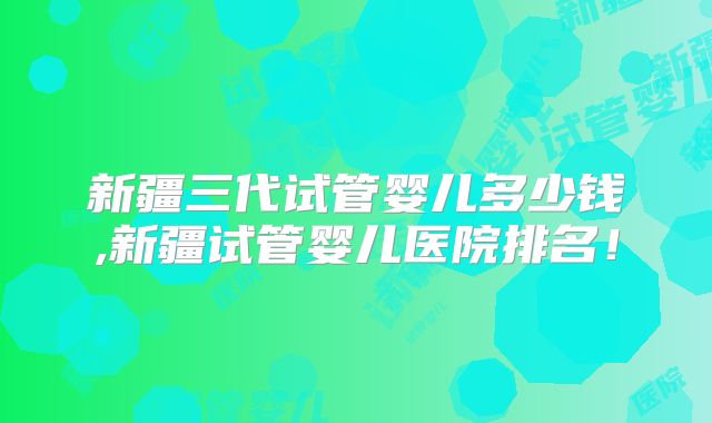新疆三代试管婴儿多少钱,新疆试管婴儿医院排名！