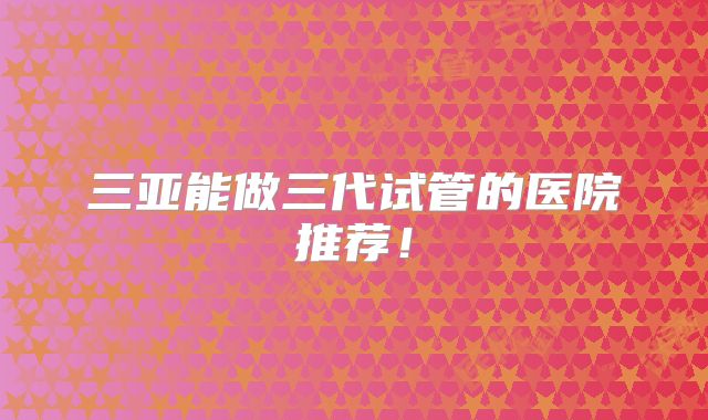 三亚能做三代试管的医院推荐！