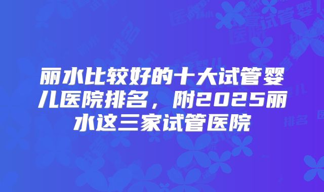 丽水比较好的十大试管婴儿医院排名，附2025丽水这三家试管医院