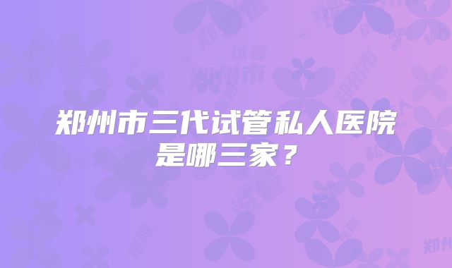 郑州市三代试管私人医院是哪三家？