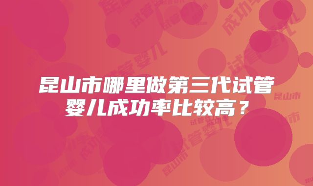 昆山市哪里做第三代试管婴儿成功率比较高?