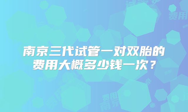 南京三代试管一对双胎的费用大概多少钱一次？