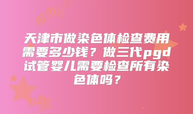 天津市做染色体检查费用需要多少钱?做三代pgd试管婴儿需要检查所有染色体吗?