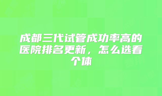 成都三代试管成功率高的医院排名更新，怎么选看个体