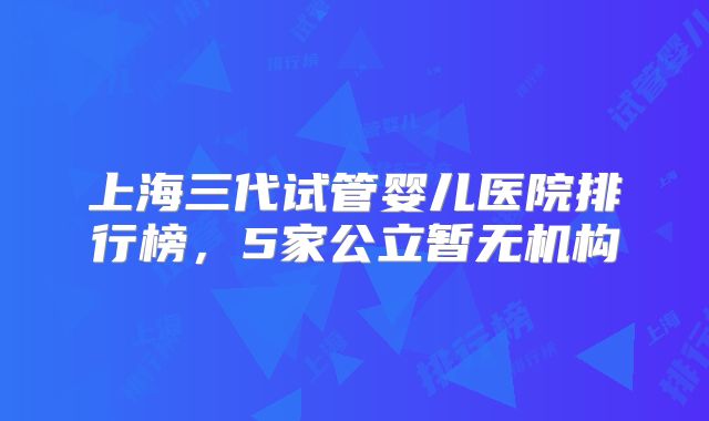 上海三代试管婴儿医院排行榜,5家公立暂无机构